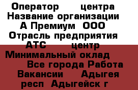 Оператор Call-центра › Название организации ­ А-Премиум, ООО › Отрасль предприятия ­ АТС, call-центр › Минимальный оклад ­ 35 000 - Все города Работа » Вакансии   . Адыгея респ.,Адыгейск г.